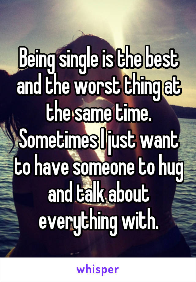 Being single is the best and the worst thing at the same time. Sometimes I just want to have someone to hug and talk about everything with.