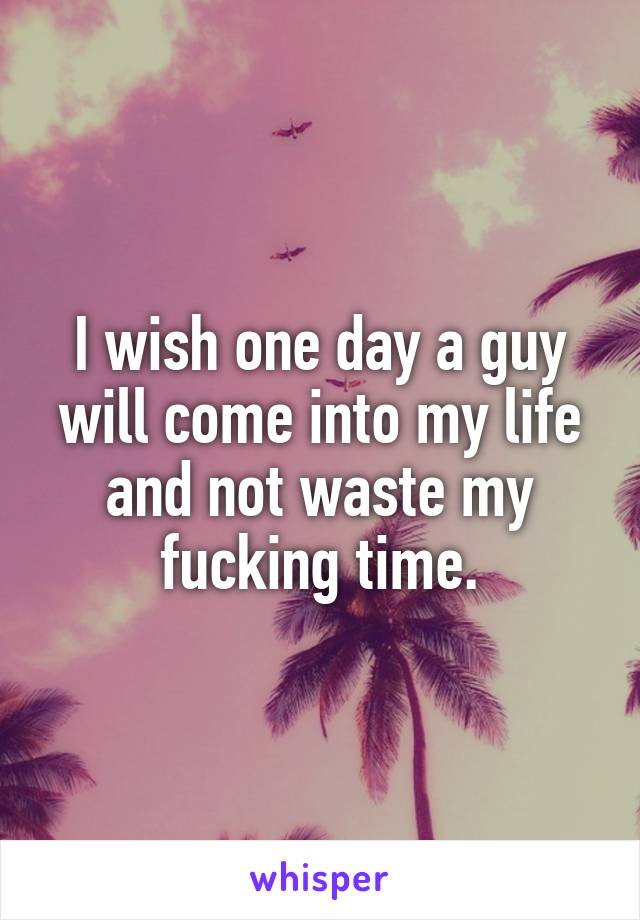 I wish one day a guy will come into my life and not waste my fucking time.