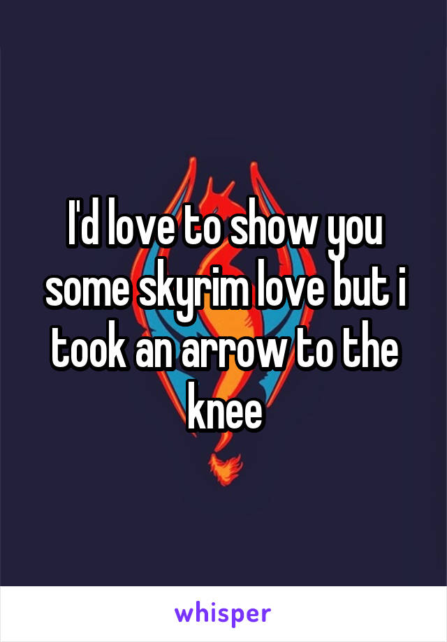I'd love to show you some skyrim love but i took an arrow to the knee
