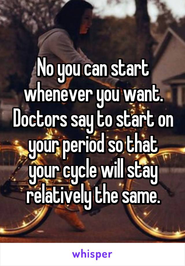 No you can start whenever you want. Doctors say to start on your period so that your cycle will stay relatively the same.