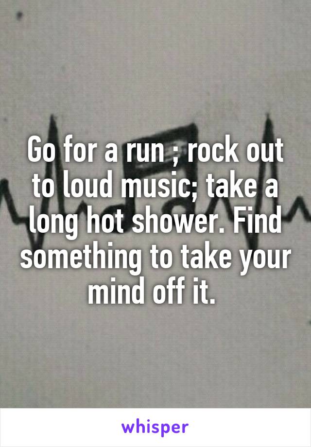Go for a run ; rock out to loud music; take a long hot shower. Find something to take your mind off it. 