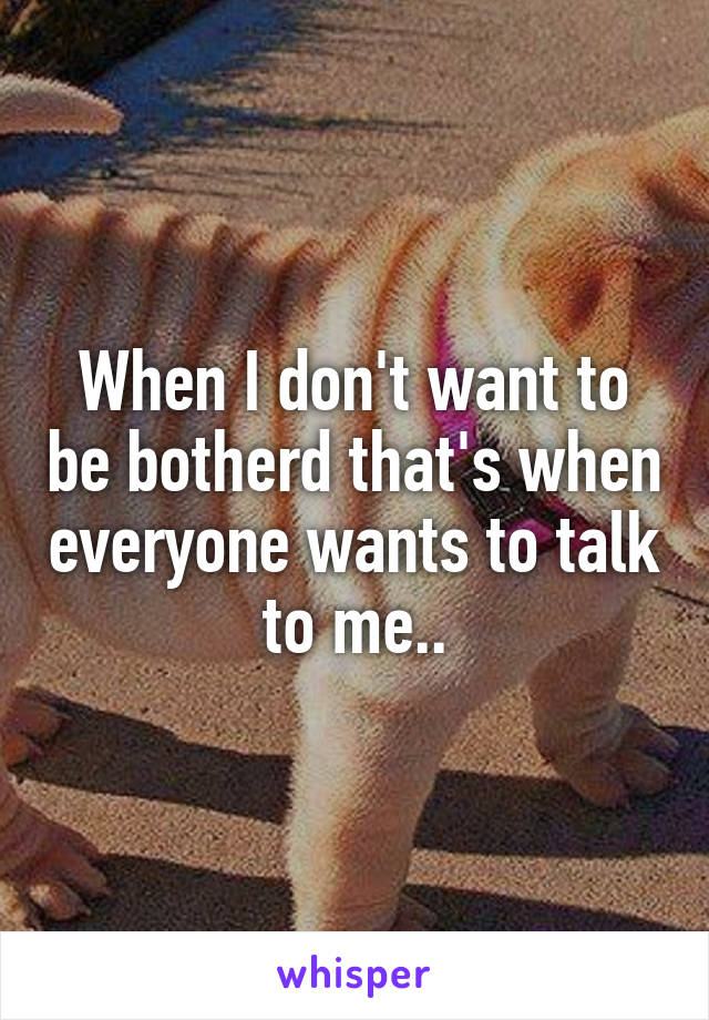 When I don't want to be botherd that's when everyone wants to talk to me..