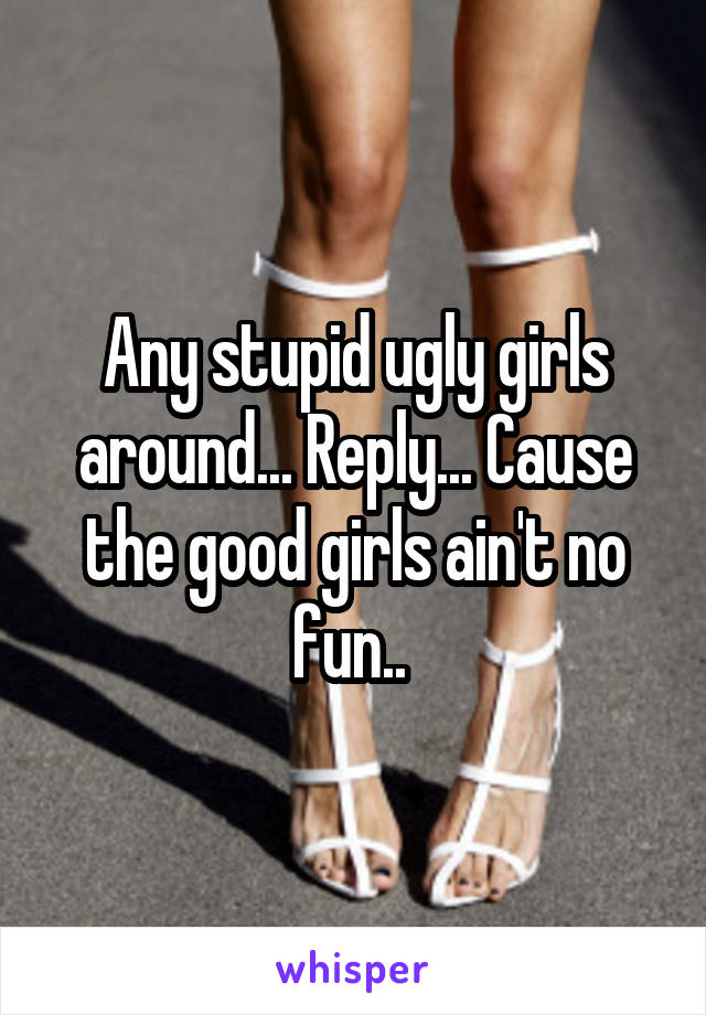 Any stupid ugly girls around... Reply... Cause the good girls ain't no fun.. 