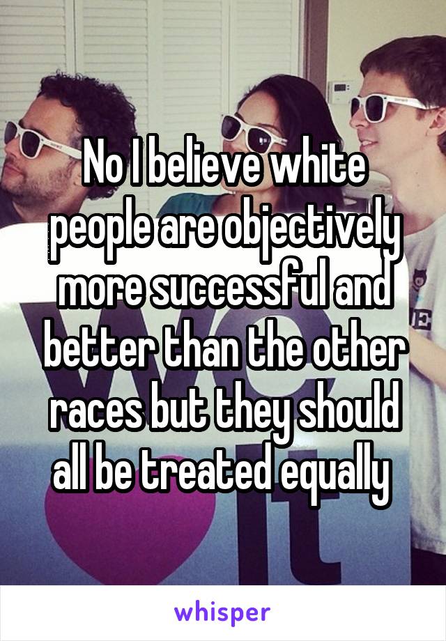 No I believe white people are objectively more successful and better than the other races but they should all be treated equally 