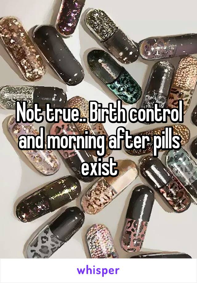 Not true.. Birth control and morning after pills exist