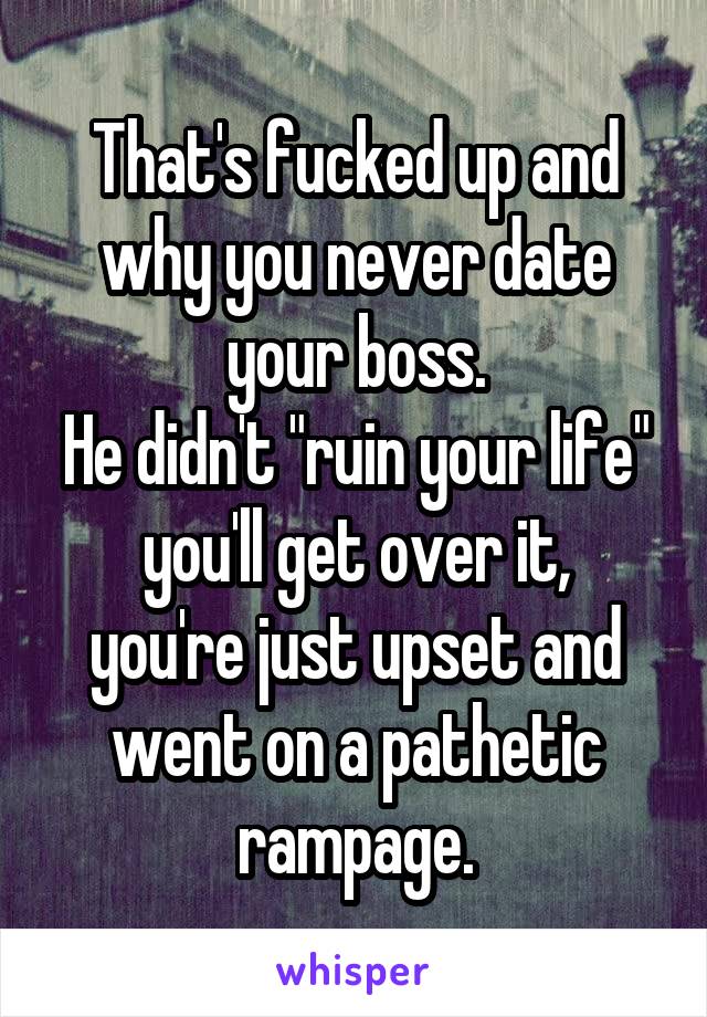 That's fucked up and why you never date your boss.
He didn't "ruin your life"
you'll get over it, you're just upset and went on a pathetic rampage.