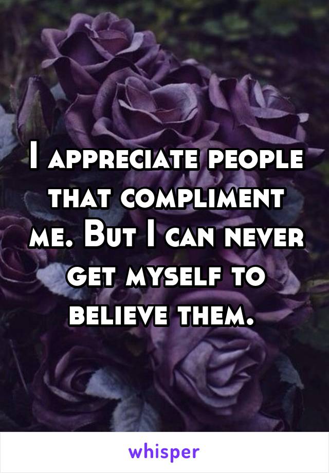 I appreciate people that compliment me. But I can never get myself to believe them. 