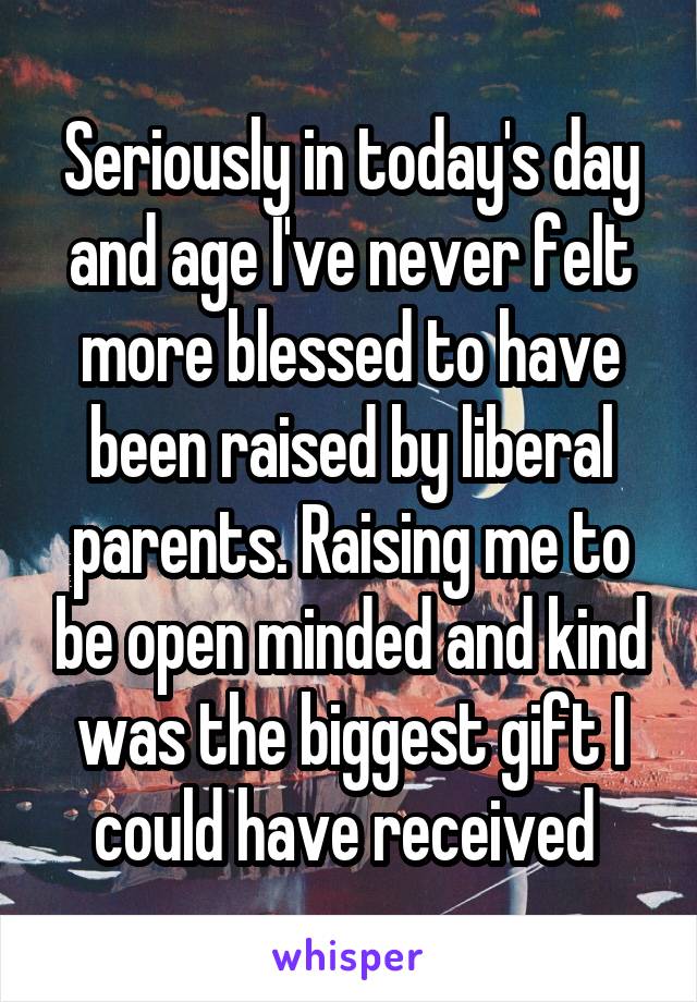 Seriously in today's day and age I've never felt more blessed to have been raised by liberal parents. Raising me to be open minded and kind was the biggest gift I could have received 