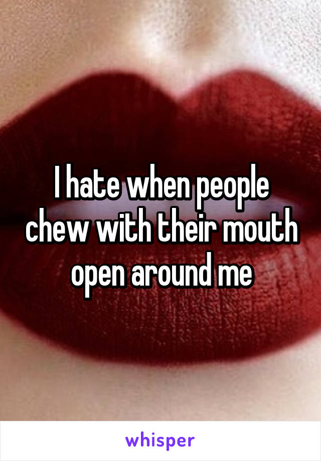 I hate when people chew with their mouth open around me