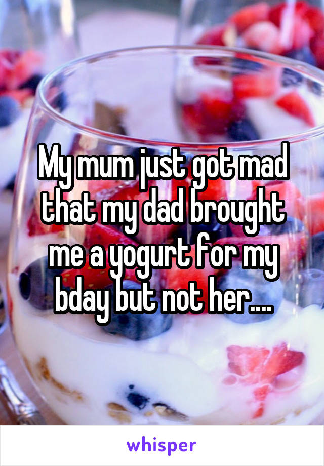 My mum just got mad that my dad brought me a yogurt for my bday but not her....