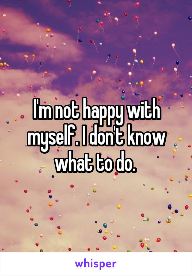I'm not happy with myself. I don't know what to do. 