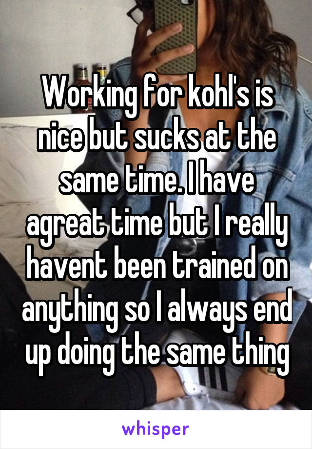 Working for kohl's is nice but sucks at the same time. I have agreat time but I really havent been trained on anything so I always end up doing the same thing