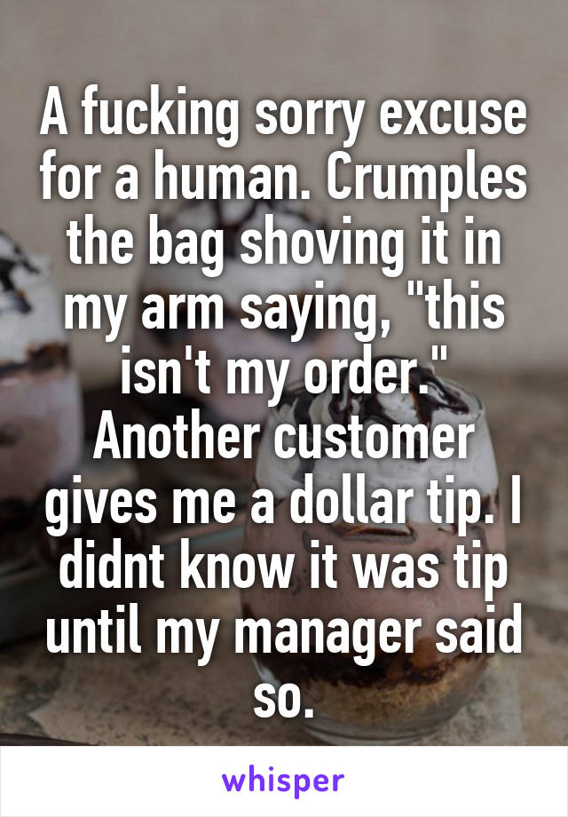 A fucking sorry excuse for a human. Crumples the bag shoving it in my arm saying, "this isn't my order." Another customer gives me a dollar tip. I didnt know it was tip until my manager said so.