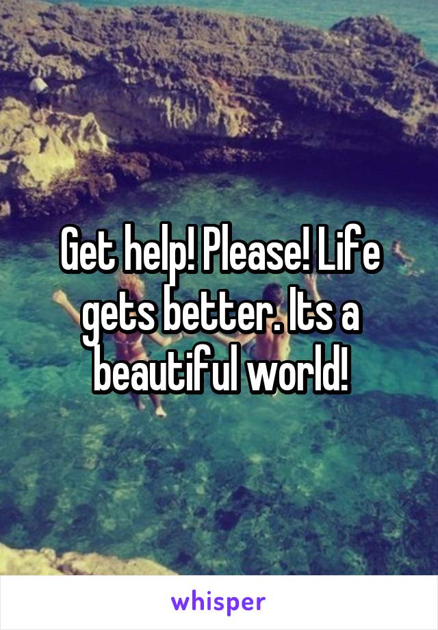 Get help! Please! Life gets better. Its a beautiful world!