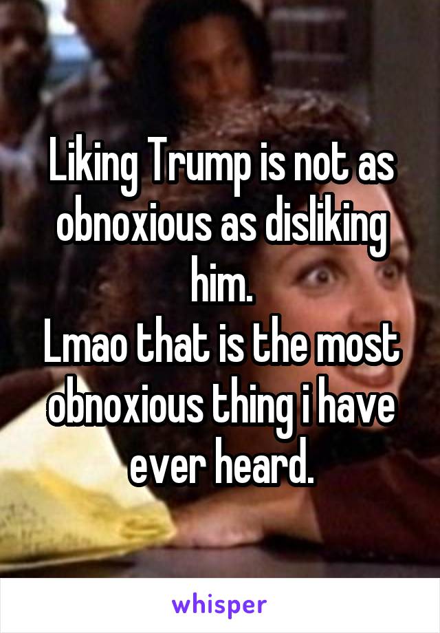 Liking Trump is not as obnoxious as disliking him.
Lmao that is the most obnoxious thing i have ever heard.