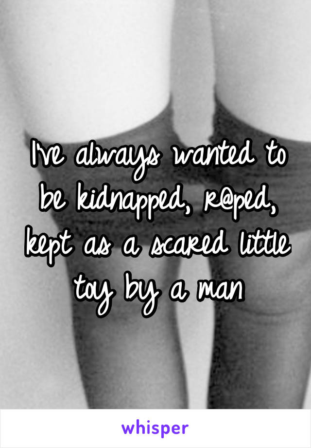 I've always wanted to be kidnapped, r@ped, kept as a scared little toy by a man