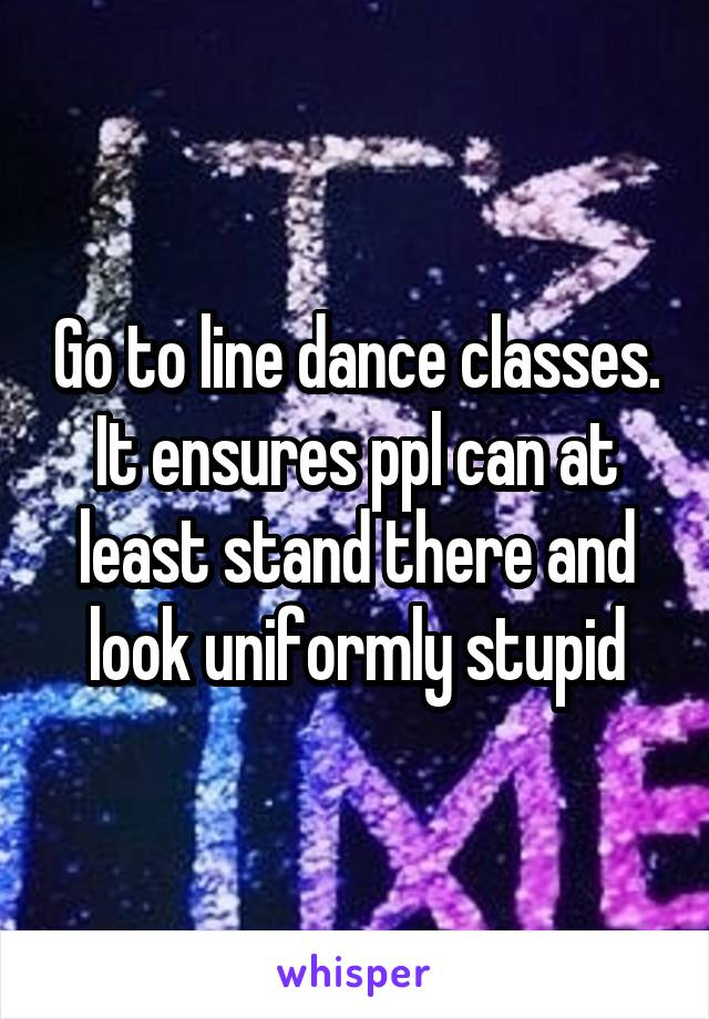 Go to line dance classes. It ensures ppl can at least stand there and look uniformly stupid