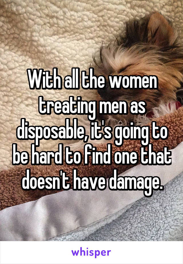 With all the women treating men as disposable, it's going to be hard to find one that doesn't have damage.