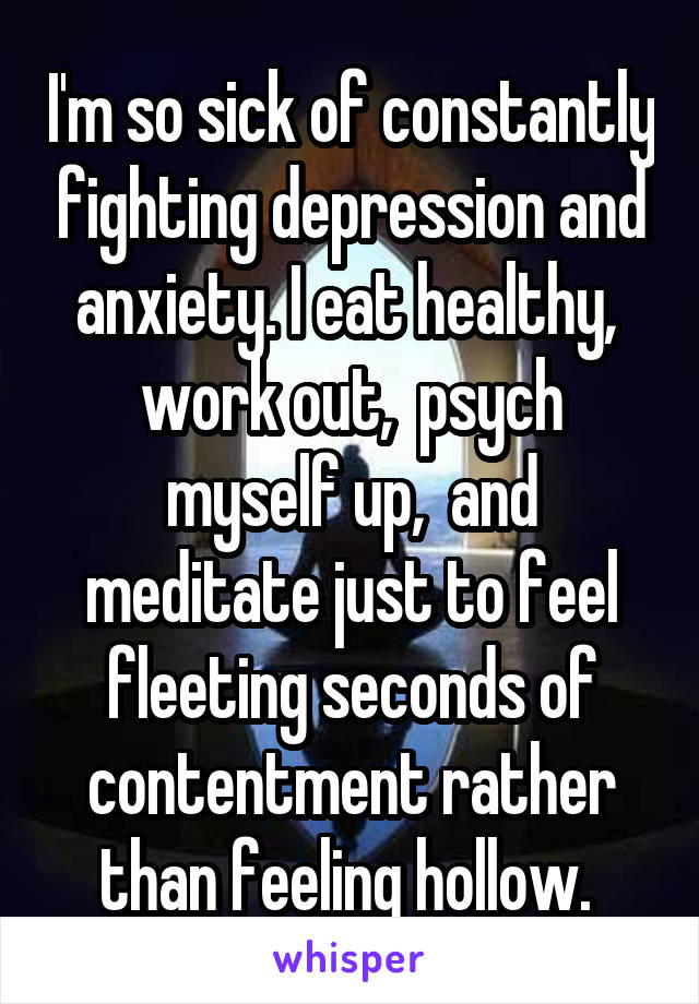 I'm so sick of constantly fighting depression and anxiety. I eat healthy,  work out,  psych myself up,  and meditate just to feel fleeting seconds of contentment rather than feeling hollow. 