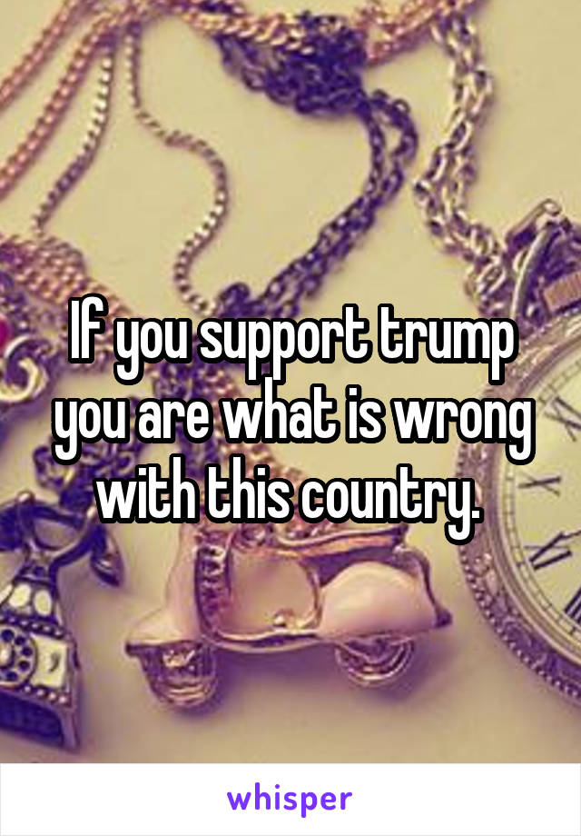 If you support trump you are what is wrong with this country. 