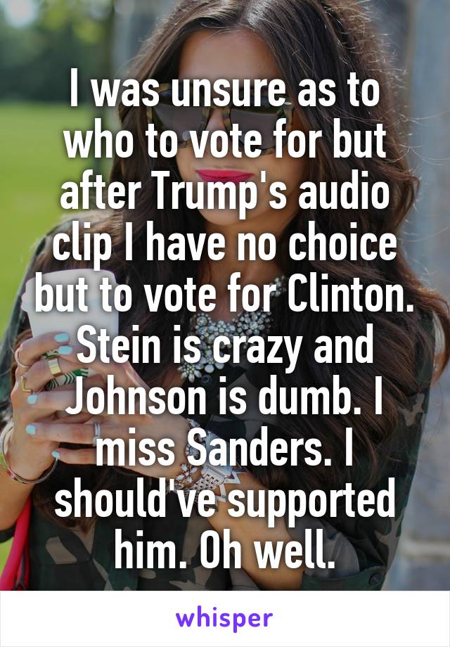 I was unsure as to who to vote for but after Trump's audio clip I have no choice but to vote for Clinton. Stein is crazy and Johnson is dumb. I miss Sanders. I should've supported him. Oh well.