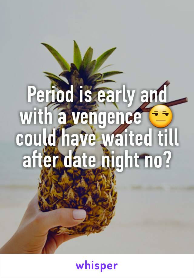 Period is early and with a vengence 😒 could have waited till after date night no?