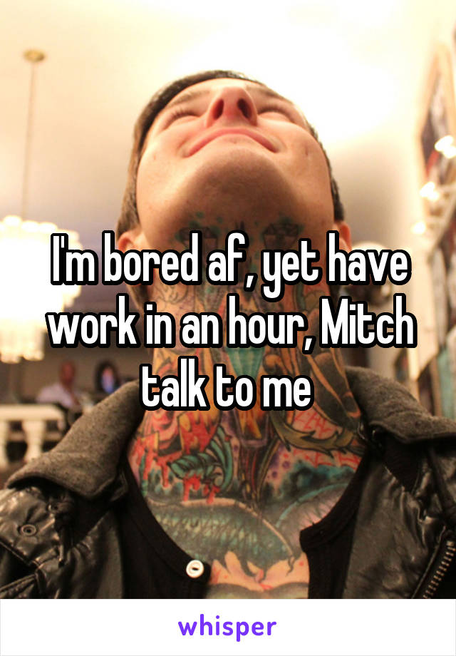 I'm bored af, yet have work in an hour, Mitch talk to me 