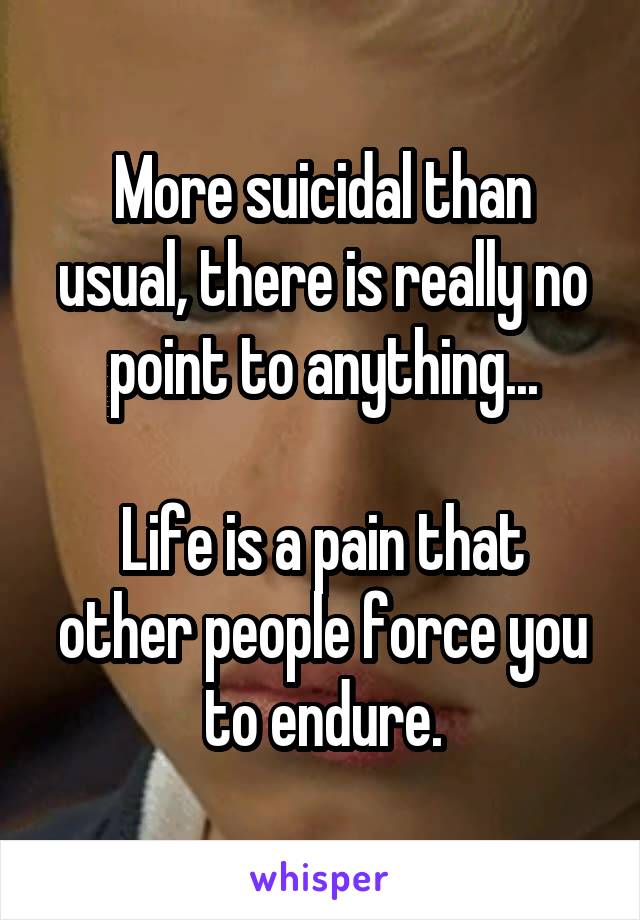 More suicidal than usual, there is really no point to anything...

Life is a pain that other people force you to endure.