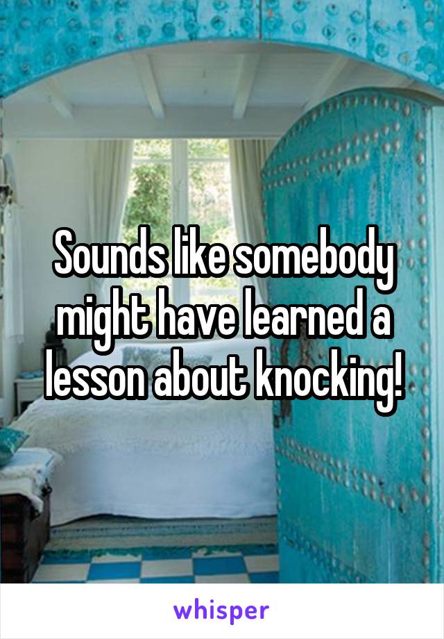 Sounds like somebody might have learned a lesson about knocking!