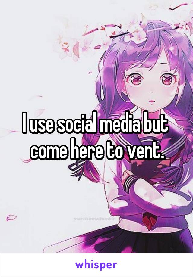 I use social media but  come here to vent.