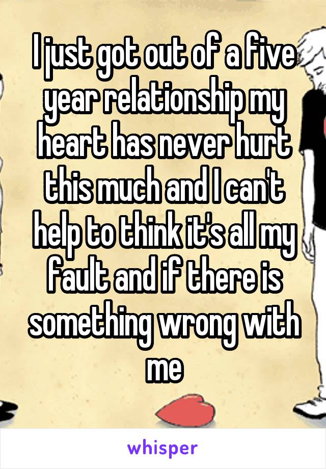 I just got out of a five year relationship my heart has never hurt this much and I can't help to think it's all my fault and if there is something wrong with me
