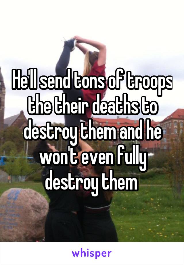 He'll send tons of troops the their deaths to destroy them and he won't even fully destroy them 