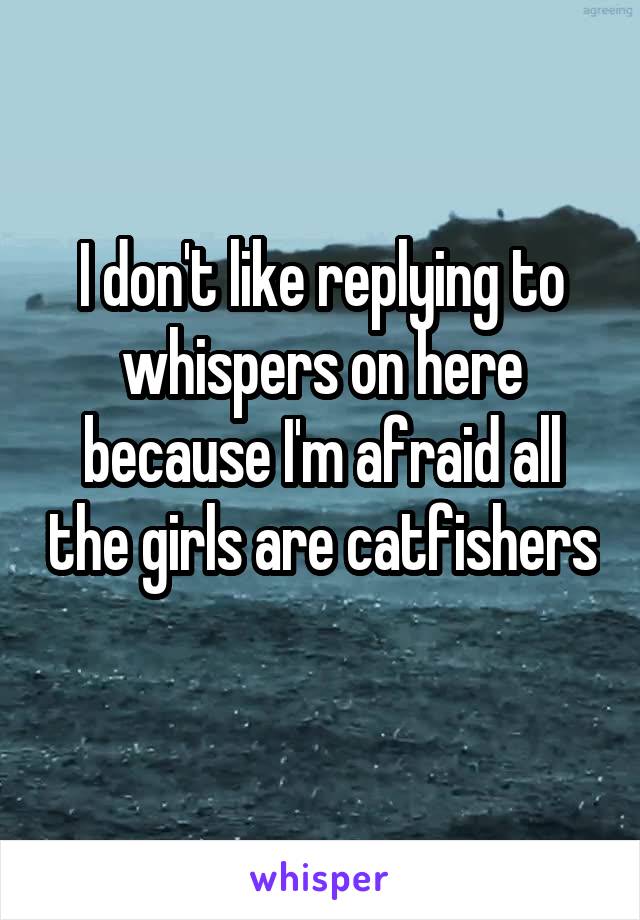 I don't like replying to whispers on here because I'm afraid all the girls are catfishers 