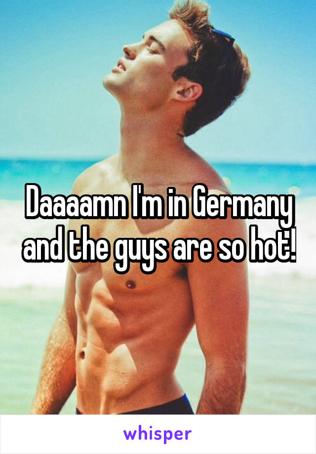 Daaaamn I'm in Germany and the guys are so hot!