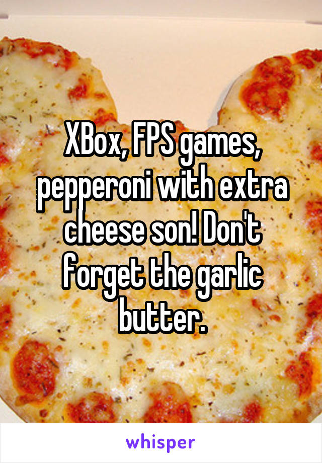 XBox, FPS games, pepperoni with extra cheese son! Don't forget the garlic butter.