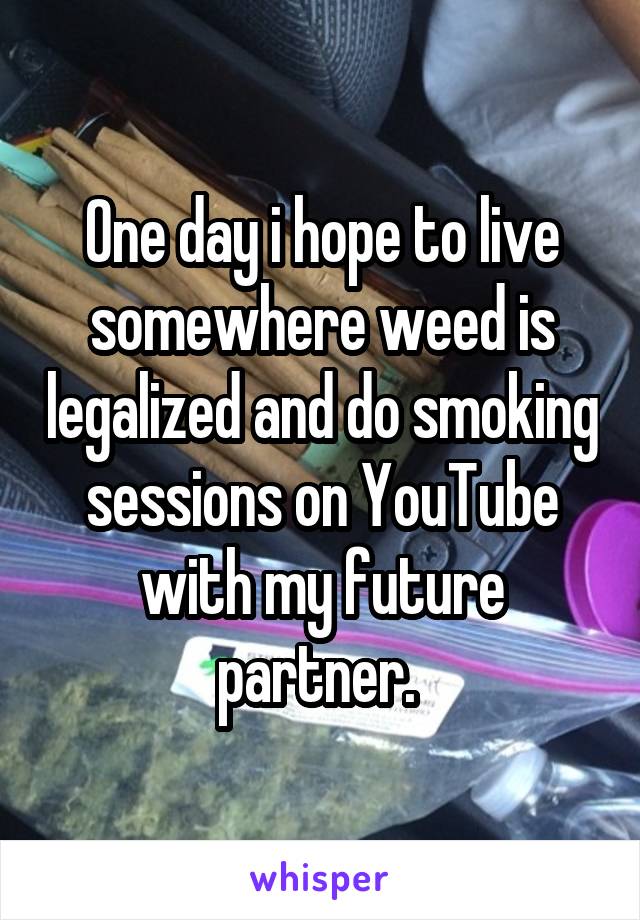 One day i hope to live somewhere weed is legalized and do smoking sessions on YouTube with my future partner. 