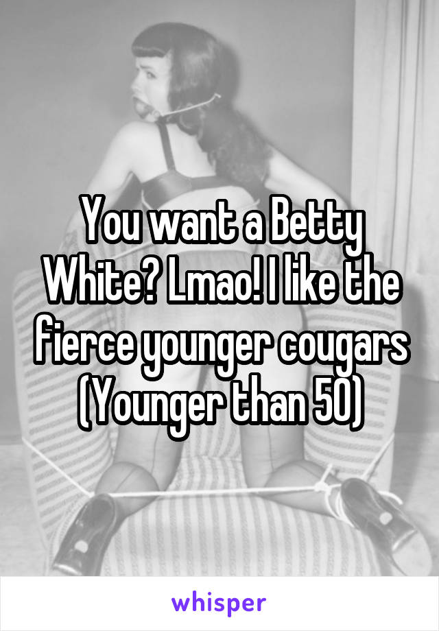 You want a Betty White? Lmao! I like the fierce younger cougars (Younger than 50)