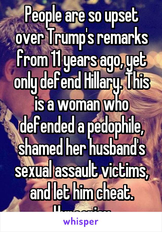 People are so upset over Trump's remarks from 11 years ago, yet only defend Hillary. This is a woman who defended a pedophile, shamed her husband's sexual assault victims, and let him cheat. Hypocrisy