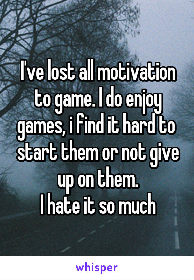 I've lost all motivation to game. I do enjoy games, i find it hard to  start them or not give up on them.
I hate it so much