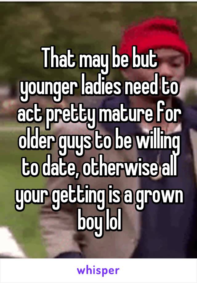 That may be but younger ladies need to act pretty mature for older guys to be willing to date, otherwise all your getting is a grown boy lol
