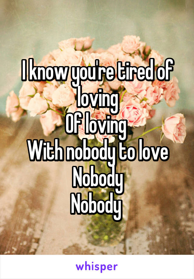 I know you're tired of loving
Of loving 
With nobody to love
Nobody
Nobody 