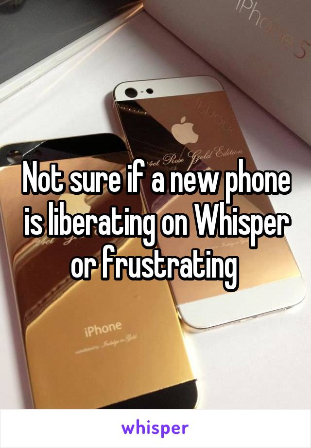 Not sure if a new phone is liberating on Whisper or frustrating 