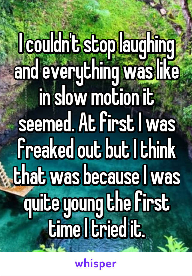 I couldn't stop laughing and everything was like in slow motion it seemed. At first I was freaked out but I think that was because I was quite young the first time I tried it.