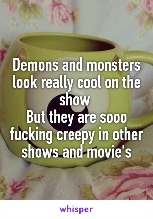 Demons and monsters look really cool on the show 
But they are sooo fucking creepy in other shows and movie's