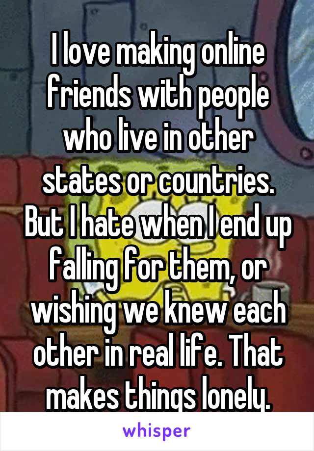I love making online friends with people who live in other states or countries. But I hate when I end up falling for them, or wishing we knew each other in real life. That makes things lonely.