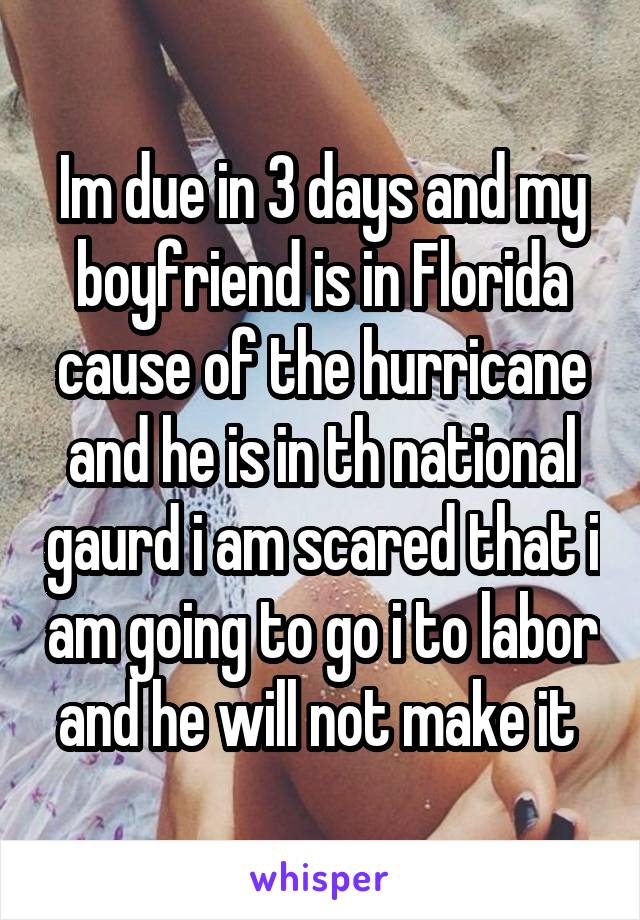 Im due in 3 days and my boyfriend is in Florida cause of the hurricane and he is in th national gaurd i am scared that i am going to go i to labor and he will not make it 
