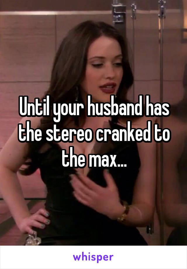 Until your husband has the stereo cranked to the max...
