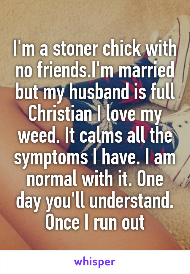 I'm a stoner chick with no friends.I'm married but my husband is full Christian I love my weed. It calms all the symptoms I have. I am normal with it. One day you'll understand. Once I run out