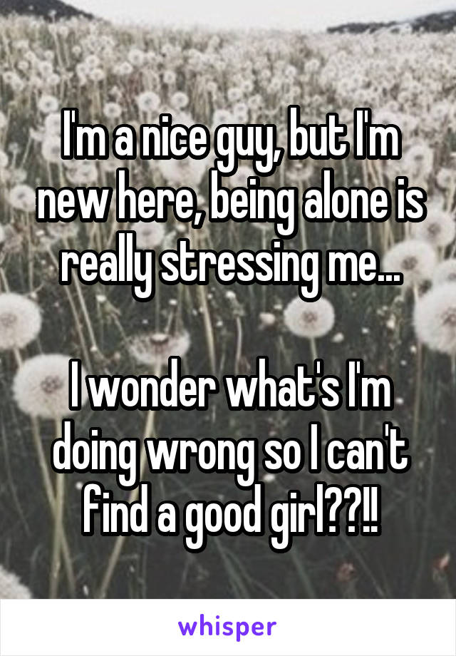 I'm a nice guy, but I'm new here, being alone is really stressing me...

I wonder what's I'm doing wrong so I can't find a good girl??!!