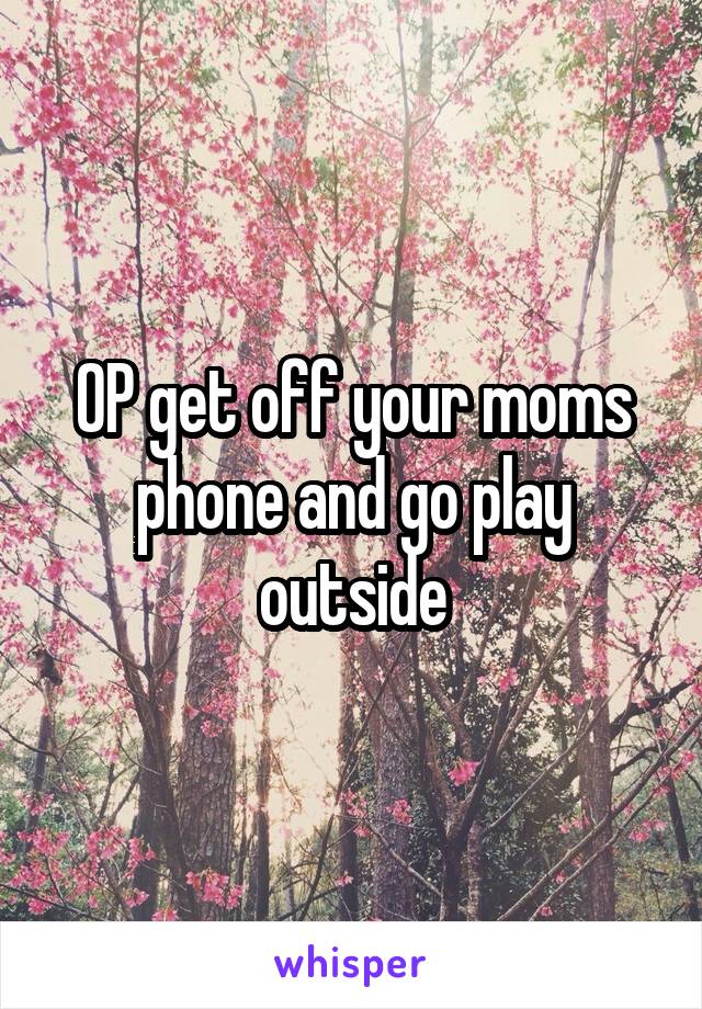 OP get off your moms phone and go play outside